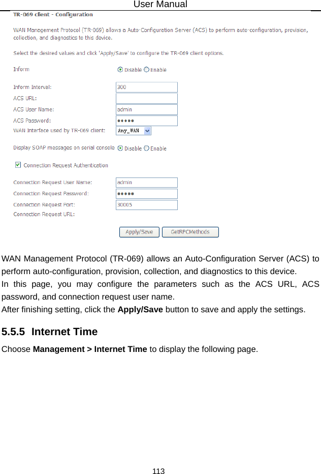 User Manual 113   WAN Management Protocol (TR-069) allows an Auto-Configuration Server (ACS) to perform auto-configuration, provision, collection, and diagnostics to this device. In this page, you may configure the parameters such as the ACS URL, ACS password, and connection request user name. After finishing setting, click the Apply/Save button to save and apply the settings. 5.5.5  Internet Time Choose Management &gt; Internet Time to display the following page.   