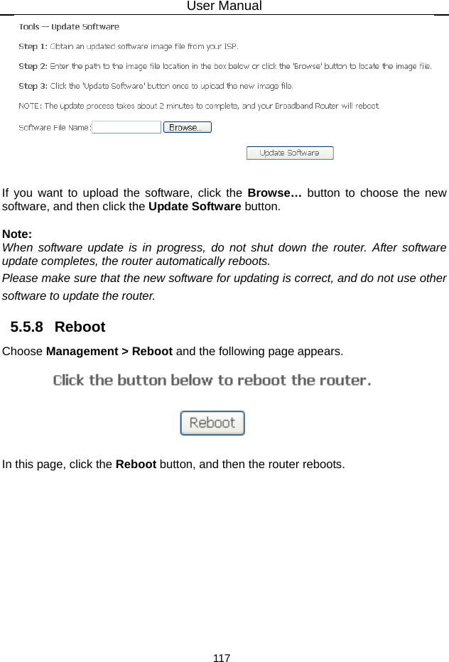 User Manual 117   If you want to upload the software, click the Browse…  button to choose the new software, and then click the Update Software button.  Note: When software update is in progress, do not shut down the router. After software update completes, the router automatically reboots. Please make sure that the new software for updating is correct, and do not use other software to update the router. 5.5.8   Reboot Choose Management &gt; Reboot and the following page appears.    In this page, click the Reboot button, and then the router reboots.  