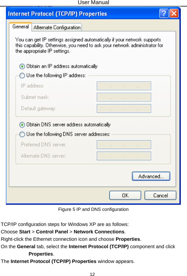 User Manual 12  Figure 5 IP and DNS configuration  TCP/IP configuration steps for Windows XP are as follows: Choose Start &gt; Control Panel &gt; Network Connections. Right-click the Ethernet connection icon and choose Properties. On the General tab, select the Internet Protocol (TCP/IP) component and click Properties. The Internet Protocol (TCP/IP) Properties window appears. 