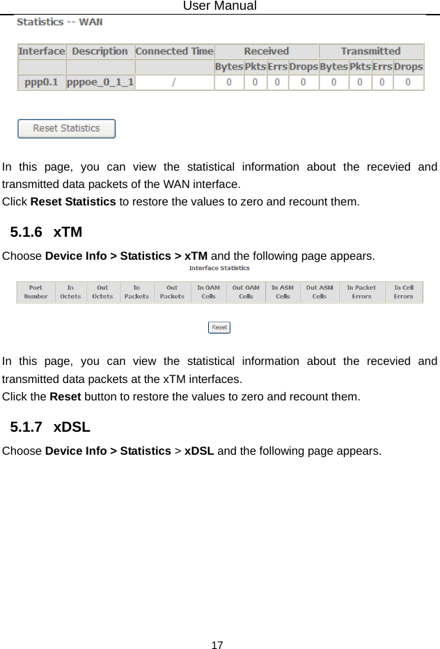 User Manual 17   In this page, you can view the statistical information about the recevied and transmitted data packets of the WAN interface.   Click Reset Statistics to restore the values to zero and recount them. 5.1.6   xTM Choose Device Info &gt; Statistics &gt; xTM and the following page appears.   In this page, you can view the statistical information about the recevied and transmitted data packets at the xTM interfaces.   Click the Reset button to restore the values to zero and recount them. 5.1.7   xDSL Choose Device Info &gt; Statistics &gt; xDSL and the following page appears. 