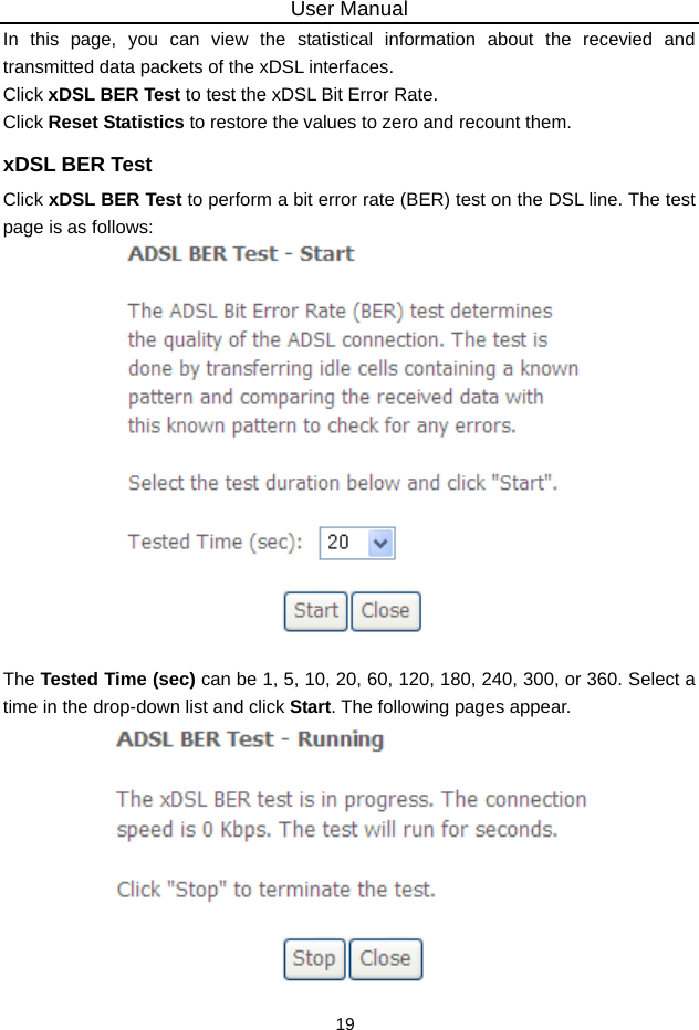 User Manual 19 In this page, you can view the statistical information about the recevied and transmitted data packets of the xDSL interfaces.   Click xDSL BER Test to test the xDSL Bit Error Rate.   Click Reset Statistics to restore the values to zero and recount them. xDSL BER Test Click xDSL BER Test to perform a bit error rate (BER) test on the DSL line. The test page is as follows:   The Tested Time (sec) can be 1, 5, 10, 20, 60, 120, 180, 240, 300, or 360. Select a time in the drop-down list and click Start. The following pages appear.  