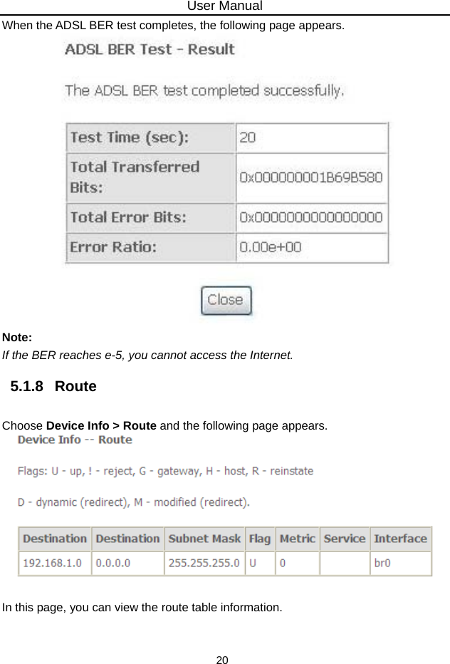 User Manual 20 When the ADSL BER test completes, the following page appears.    Note: If the BER reaches e-5, you cannot access the Internet. 5.1.8   Route Choose Device Info &gt; Route and the following page appears.     In this page, you can view the route table information. 
