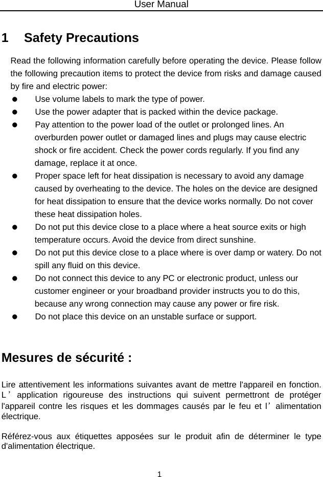 User Manual 1 1   Safety Precautions Read the following information carefully before operating the device. Please follow the following precaution items to protect the device from risks and damage caused by fire and electric power:    Use volume labels to mark the type of power.    Use the power adapter that is packed within the device package.    Pay attention to the power load of the outlet or prolonged lines. An overburden power outlet or damaged lines and plugs may cause electric shock or fire accident. Check the power cords regularly. If you find any damage, replace it at once.    Proper space left for heat dissipation is necessary to avoid any damage caused by overheating to the device. The holes on the device are designed for heat dissipation to ensure that the device works normally. Do not cover these heat dissipation holes.    Do not put this device close to a place where a heat source exits or high temperature occurs. Avoid the device from direct sunshine.    Do not put this device close to a place where is over damp or watery. Do not spill any fluid on this device.    Do not connect this device to any PC or electronic product, unless our customer engineer or your broadband provider instructs you to do this, because any wrong connection may cause any power or fire risk.    Do not place this device on an unstable surface or support.  Mesures de sécurité : Lire attentivement les informations suivantes avant de mettre l&apos;appareil en fonction. L’application rigoureuse des instructions qui suivent permettront de protéger l&apos;appareil contre les risques et les dommages causés par le feu et l’alimentation électrique.  Référez-vous aux étiquettes apposées sur le produit afin de déterminer le type d&apos;alimentation électrique.  