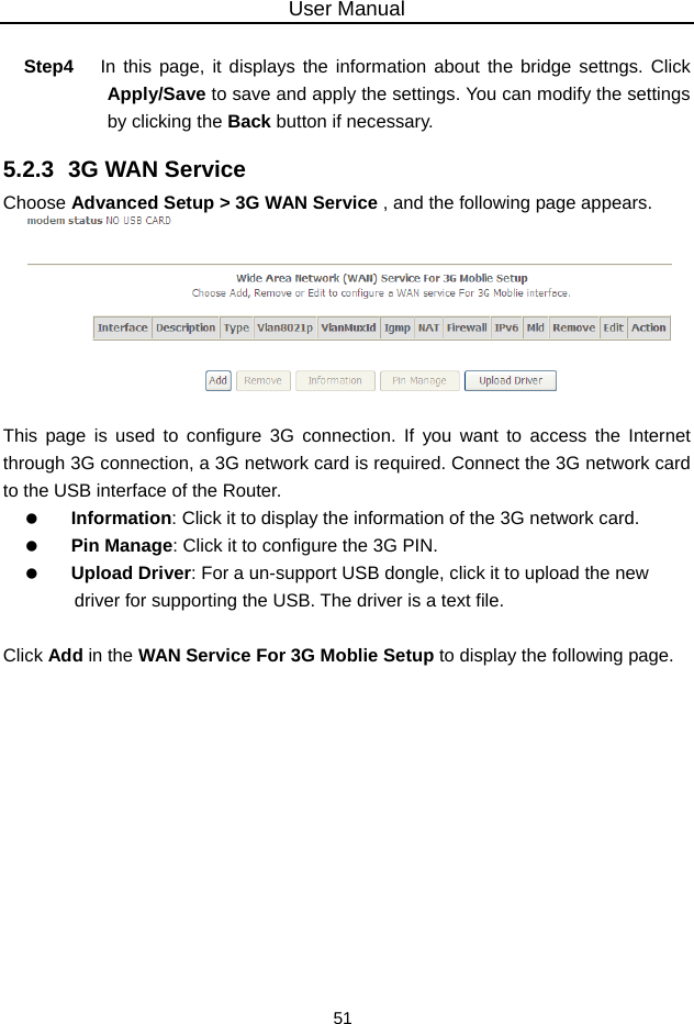 User Manual 51  Step4  In this page, it displays the information about the bridge settngs. Click Apply/Save to save and apply the settings. You can modify the settings by clicking the Back button if necessary. 5.2.3  3G WAN Service Choose Advanced Setup &gt; 3G WAN Service , and the following page appears.   This page is used to configure 3G connection. If you want to access the Internet through 3G connection, a 3G network card is required. Connect the 3G network card to the USB interface of the Router.   Information: Click it to display the information of the 3G network card.   Pin Manage: Click it to configure the 3G PIN.   Upload Driver: For a un-support USB dongle, click it to upload the new driver for supporting the USB. The driver is a text file.  Click Add in the WAN Service For 3G Moblie Setup to display the following page. 
