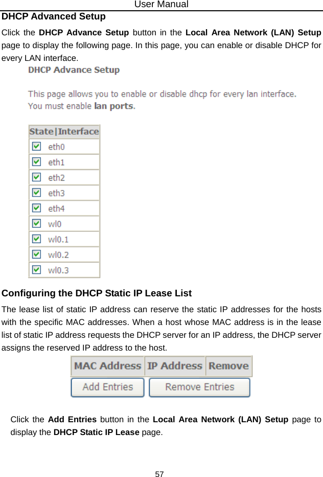 User Manual 57 DHCP Advanced Setup Click the DHCP Advance Setup button in the Local Area Network (LAN) Setup page to display the following page. In this page, you can enable or disable DHCP for every LAN interface.  Configuring the DHCP Static IP Lease List The lease list of static IP address can reserve the static IP addresses for the hosts with the specific MAC addresses. When a host whose MAC address is in the lease list of static IP address requests the DHCP server for an IP address, the DHCP server assigns the reserved IP address to the host.   Click the Add Entries button in the Local Area Network (LAN) Setup page to display the DHCP Static IP Lease page. 