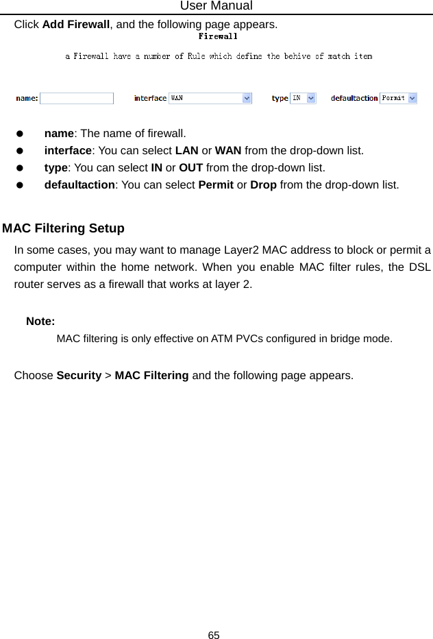 User Manual 65 Click Add Firewall, and the following page appears.     name: The name of firewall.   interface: You can select LAN or WAN from the drop-down list.   type: You can select IN or OUT from the drop-down list.   defaultaction: You can select Permit or Drop from the drop-down list.  MAC Filtering Setup In some cases, you may want to manage Layer2 MAC address to block or permit a computer within the home network. When you enable MAC filter rules, the DSL router serves as a firewall that works at layer 2. Note: MAC filtering is only effective on ATM PVCs configured in bridge mode. Choose Security &gt; MAC Filtering and the following page appears. 
