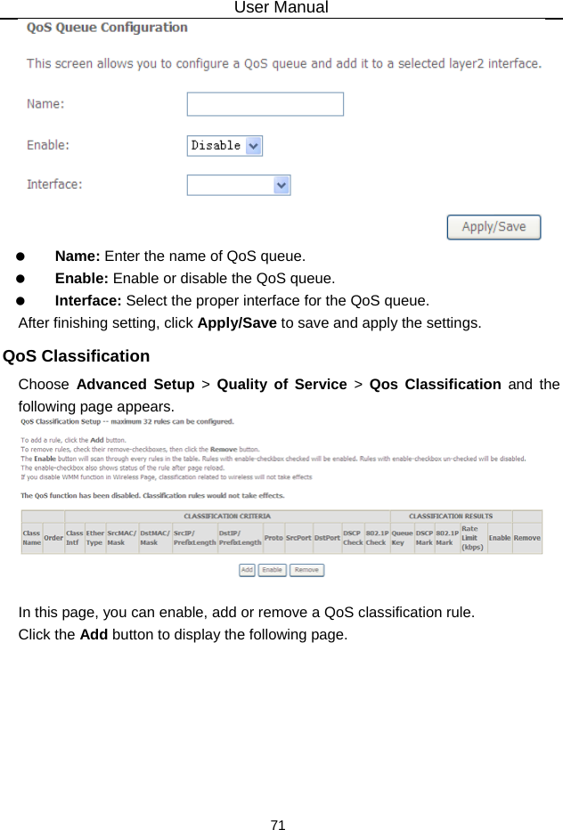User Manual 71    Name: Enter the name of QoS queue.   Enable: Enable or disable the QoS queue.   Interface: Select the proper interface for the QoS queue. After finishing setting, click Apply/Save to save and apply the settings. QoS Classification Choose  Advanced Setup &gt; Quality of Service &gt; Qos Classification and the following page appears.   In this page, you can enable, add or remove a QoS classification rule. Click the Add button to display the following page. 
