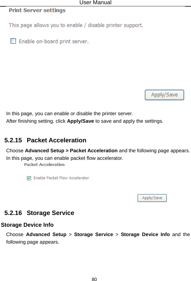 User Manual 80   In this page, you can enable or disable the printer server. After finishing setting, click Apply/Save to save and apply the settings.  5.2.15   Packet Acceleration Choose Advanced Setup &gt; Packet Acceleration and the following page appears. In this page, you can enable packet flow accelerator.  5.2.16   Storage Service Storage Device Info Choose  Advanced Setup &gt; Storage Service &gt; Storage Device Info and the following page appears. 