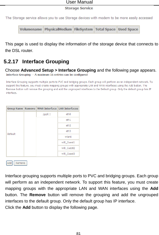 User Manual 81   This page is used to display the information of the storage device that connects to the DSL router. 5.2.17   Interface Grouping Choose Advanced Setup &gt; Interface Grouping and the following page appears.   Interface grouping supports multiple ports to PVC and bridging groups. Each group will perform as an independent network. To support this feature, you must create mapping groups with the appropriate LAN and WAN interfaces using the Add button. The Remove button will remove the grouping and add the ungrouped interfaces to the default group. Only the default group has IP interface. Click the Add button to display the following page. 
