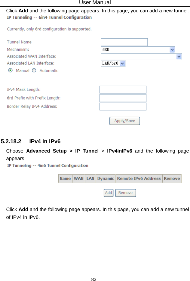 User Manual 83 Click Add and the following page appears. In this page, you can add a new tunnel.   5.2.18.2  IPv4 in IPv6 Choose  Advanced Setup &gt; IP Tunnel &gt;  IPv4inIPv6 and the following page appears.   Click Add and the following page appears. In this page, you can add a new tunnel of IPv4 in IPv6. 