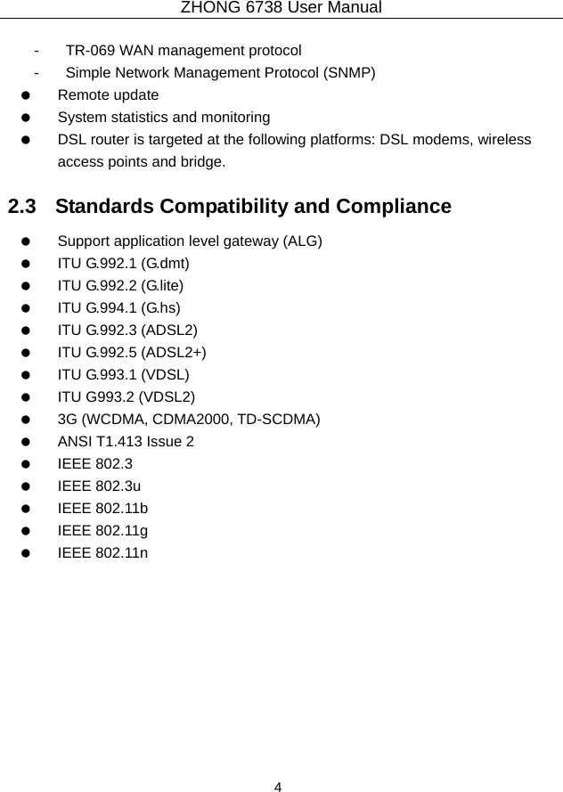 ZHONG 6738 User Manual  4   -  TR-069 WAN management protocol -  Simple Network Management Protocol (SNMP)   Remote update    System statistics and monitoring    DSL router is targeted at the following platforms: DSL modems, wireless access points and bridge. 2.3   Standards Compatibility and Compliance    Support application level gateway (ALG)   ITU G.992.1 (G.dmt)   ITU G.992.2 (G.lite)   ITU G.994.1 (G.hs)   ITU G.992.3 (ADSL2)   ITU G.992.5 (ADSL2+)   ITU G.993.1 (VDSL)    ITU G993.2 (VDSL2)    3G (WCDMA, CDMA2000, TD-SCDMA)    ANSI T1.413 Issue 2   IEEE 802.3   IEEE 802.3u   IEEE 802.11b   IEEE 802.11g   IEEE 802.11n  
