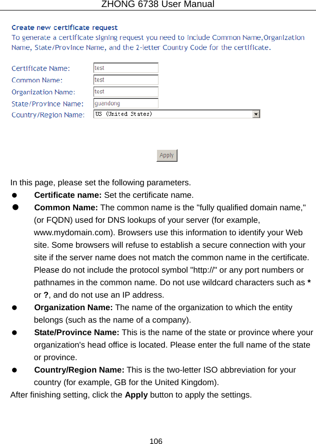 ZHONG 6738 User Manual  106     In this page, please set the following parameters.   Certificate name: Set the certificate name.   Common Name: The common name is the &quot;fully qualified domain name,&quot; (or FQDN) used for DNS lookups of your server (for example, www.mydomain.com). Browsers use this information to identify your Web site. Some browsers will refuse to establish a secure connection with your site if the server name does not match the common name in the certificate. Please do not include the protocol symbol &quot;http://&quot; or any port numbers or pathnames in the common name. Do not use wildcard characters such as * or ?, and do not use an IP address.   Organization Name: The name of the organization to which the entity belongs (such as the name of a company).   State/Province Name: This is the name of the state or province where your organization&apos;s head office is located. Please enter the full name of the state or province.   Country/Region Name: This is the two-letter ISO abbreviation for your country (for example, GB for the United Kingdom). After finishing setting, click the Apply button to apply the settings. 