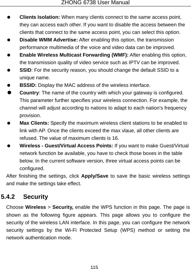 ZHONG 6738 User Manual  115     Clients Isolation: When many clients connect to the same access point, they can access each other. If you want to disable the access between the clients that connect to the same access point, you can select this option.   Disable WMM Advertise: After enabling this option, the transmission performance multimedia of the voice and video data can be improved.   Enable Wireless Multicast Forwarding (WMF): After enabling this option, the transmission quality of video service such as IPTV can be improved.     SSID: For the security reason, you should change the default SSID to a unique name.   BSSID: Display the MAC address of the wireless interface.   Country: The name of the country with which your gateway is configured. This parameter further specifies your wireless connection. For example, the channel will adjust according to nations to adapt to each nation&apos;s frequency provision.   Max Clients: Specify the maximum wireless client stations to be enabled to link with AP. Once the clients exceed the max vlaue, all other clients are refused. The value of maximum clients is 16.   Wireless - Guest/Virtual Access Points: If you want to make Guest/Virtual network function be available, you have to check those boxes in the table below. In the current software version, three virtual access points can be configured. After finishing the settings, click Apply/Save to save the basic wireless settings and make the settings take effect. 5.4.2   Security Choose Wireless &gt; Security, enable the WPS function in this page. The page is shown as the following figure appears. This page allows you to configure the security of the wireless LAN interface. In this page, you can configure the network security settings by the Wi-Fi Protected Setup (WPS) method or setting the network authentication mode.    