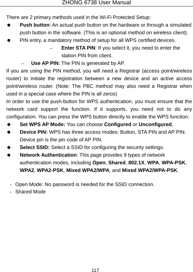 ZHONG 6738 User Manual  117   There are 2 primary methods used in the Wi-Fi Protected Setup:   Push button: An actual push button on the hardware or through a simulated push button in the software. (This is an optional method on wireless client).    PIN entry, a mandatory method of setup for all WPS certified devices. – Enter STA PIN: If you select it, you need to enter the station PIN from client. – Use AP PIN: The PIN is generated by AP. If you are using the PIN method, you will need a Registrar (access point/wireless router) to initiate the registration between a new device and an active access point/wireless router. (Note: The PBC method may also need a Registrar when used in a special case where the PIN is all zeros) In order to use the push-button for WPS authentication, you must ensure that the network card support the function. if it supports, you need not to do any configuration. You can press the WPS button directly to enable the WPS function.   Set WPS AP Mode: You can choose Configured or Unconfigured.    Device PIN: WPS has three access modes: Button, STA PIN and AP PIN. Device pin is the pin code of AP PIN.   Select SSID: Select a SSID for configuring the security settings.   Network Authentication: This page provides 9 types of network authentication modes, including Open, Shared, 802.1X, WPA, WPA-PSK, WPA2, WPA2-PSK, Mixed WPA2/WPA, and Mixed WPA2/WPA-PSK.  -  Open Mode: No password is needed for the SSID connection. - Shared Mode 