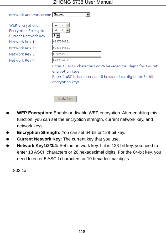 ZHONG 6738 User Manual  118       WEP Encryption: Enable or disable WEP encryption. After enabling this function, you can set the encryption strength, current network key, and network keys.   Encryption Strength: You can set 64-bit or 128-bit key.   Current Network Key: The current key that you use.   Network Key1/2/3/4: Set the network key. If it is 128-bit key, you need to enter 13 ASCII characters or 26 hexadecimal digits. For the 64-bit key, you need to enter 5 ASCII characters or 10 hexadecimal digits.  - 802.1x 