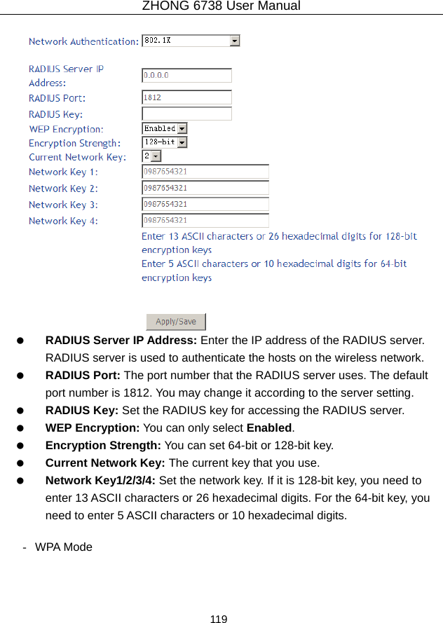 ZHONG 6738 User Manual  119      RADIUS Server IP Address: Enter the IP address of the RADIUS server. RADIUS server is used to authenticate the hosts on the wireless network.   RADIUS Port: The port number that the RADIUS server uses. The default port number is 1812. You may change it according to the server setting.   RADIUS Key: Set the RADIUS key for accessing the RADIUS server.   WEP Encryption: You can only select Enabled.   Encryption Strength: You can set 64-bit or 128-bit key.   Current Network Key: The current key that you use.   Network Key1/2/3/4: Set the network key. If it is 128-bit key, you need to enter 13 ASCII characters or 26 hexadecimal digits. For the 64-bit key, you need to enter 5 ASCII characters or 10 hexadecimal digits.  - WPA Mode 