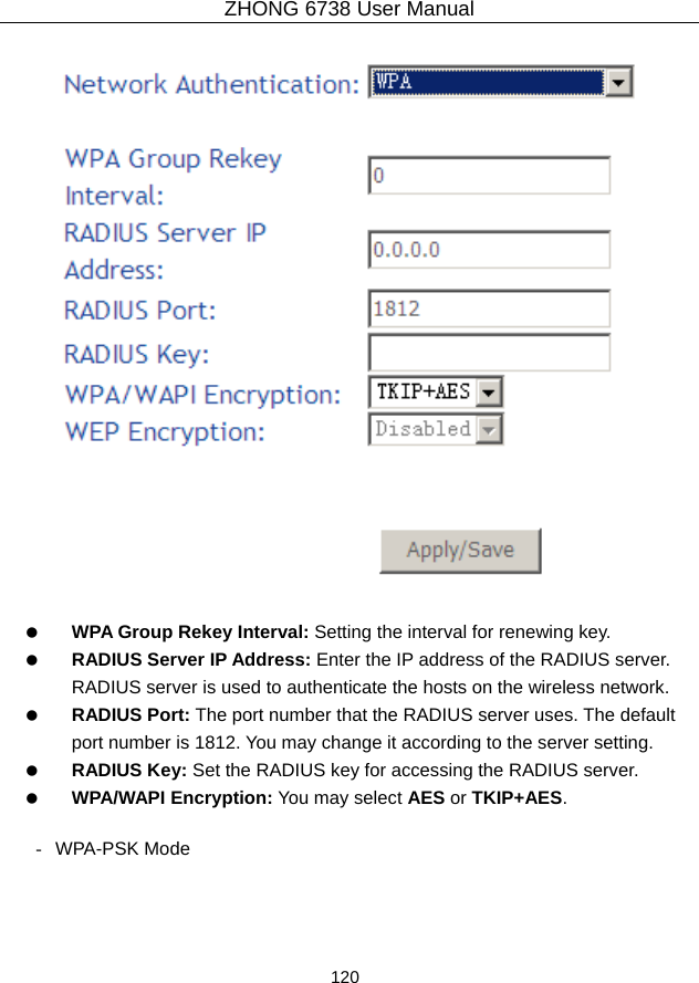 ZHONG 6738 User Manual  120       WPA Group Rekey Interval: Setting the interval for renewing key.   RADIUS Server IP Address: Enter the IP address of the RADIUS server. RADIUS server is used to authenticate the hosts on the wireless network.   RADIUS Port: The port number that the RADIUS server uses. The default port number is 1812. You may change it according to the server setting.   RADIUS Key: Set the RADIUS key for accessing the RADIUS server.   WPA/WAPI Encryption: You may select AES or TKIP+AES.  - WPA-PSK Mode 