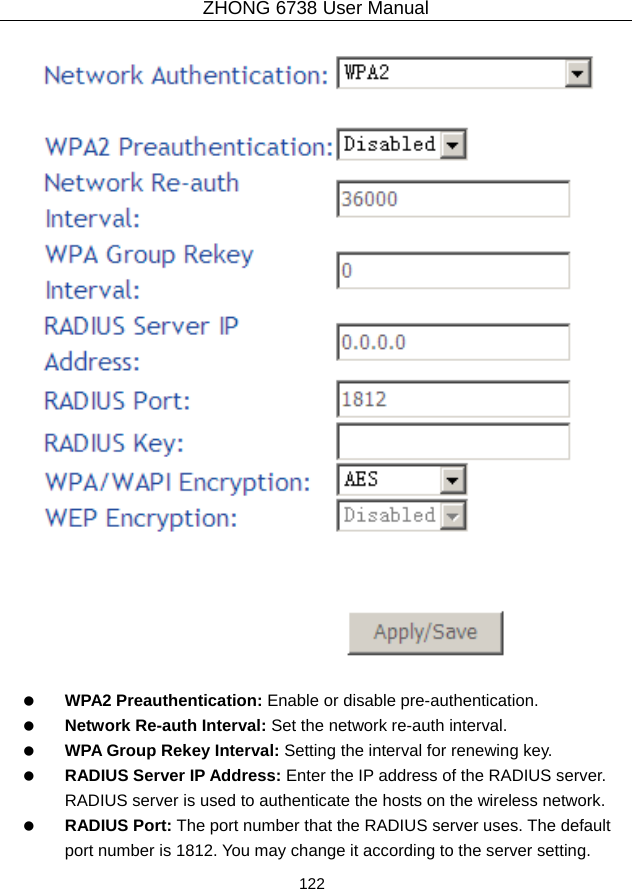 ZHONG 6738 User Manual  122       WPA2 Preauthentication: Enable or disable pre-authentication.   Network Re-auth Interval: Set the network re-auth interval.   WPA Group Rekey Interval: Setting the interval for renewing key.   RADIUS Server IP Address: Enter the IP address of the RADIUS server. RADIUS server is used to authenticate the hosts on the wireless network.   RADIUS Port: The port number that the RADIUS server uses. The default port number is 1812. You may change it according to the server setting. 