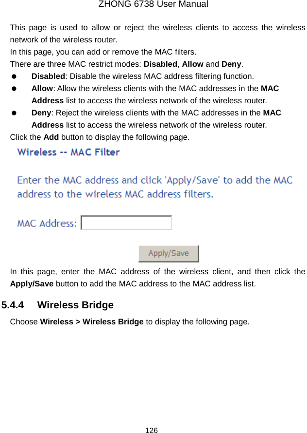 ZHONG 6738 User Manual  126   This page is used to allow or reject the wireless clients to access the wireless network of the wireless router. In this page, you can add or remove the MAC filters. There are three MAC restrict modes: Disabled, Allow and Deny.    Disabled: Disable the wireless MAC address filtering function.   Allow: Allow the wireless clients with the MAC addresses in the MAC Address list to access the wireless network of the wireless router.   Deny: Reject the wireless clients with the MAC addresses in the MAC Address list to access the wireless network of the wireless router. Click the Add button to display the following page.  In this page, enter the MAC address of the wireless client, and then click the Apply/Save button to add the MAC address to the MAC address list.   5.4.4   Wireless Bridge Choose Wireless &gt; Wireless Bridge to display the following page. 