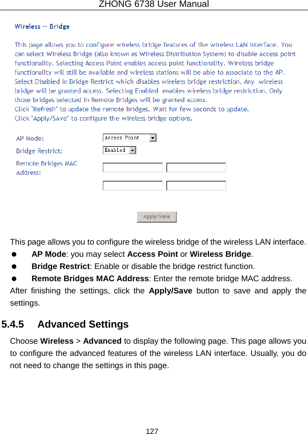 ZHONG 6738 User Manual  127     This page allows you to configure the wireless bridge of the wireless LAN interface.   AP Mode: you may select Access Point or Wireless Bridge.   Bridge Restrict: Enable or disable the bridge restrict function.   Remote Bridges MAC Address: Enter the remote bridge MAC address. After finishing the settings, click the Apply/Save button to save and apply the settings. 5.4.5   Advanced Settings Choose Wireless &gt; Advanced to display the following page. This page allows you to configure the advanced features of the wireless LAN interface. Usually, you do not need to change the settings in this page. 