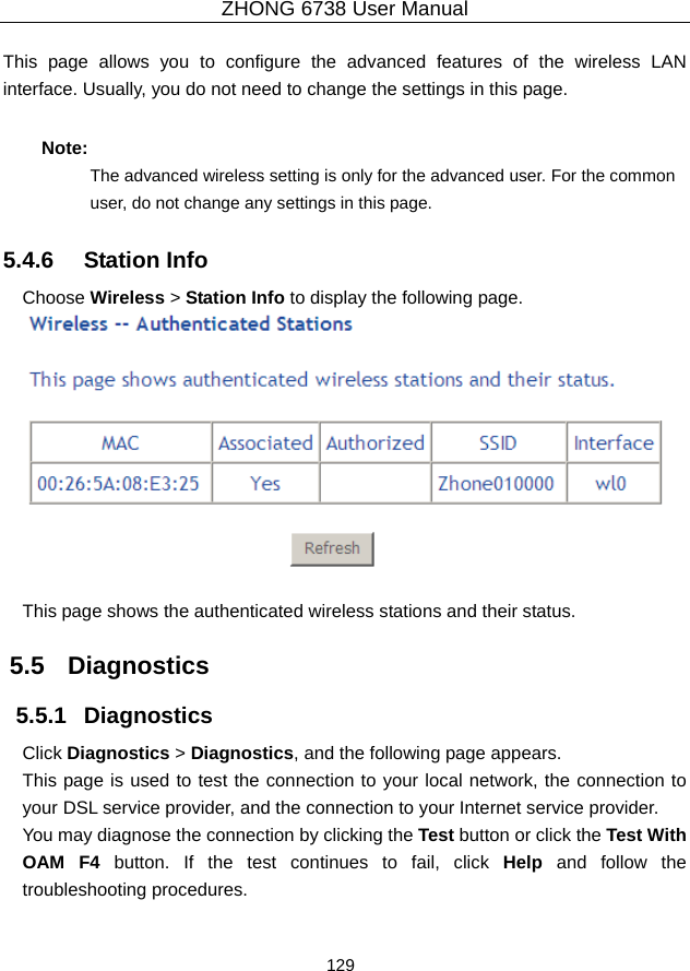 ZHONG 6738 User Manual  129   This page allows you to configure the advanced features of the wireless LAN interface. Usually, you do not need to change the settings in this page.   Note: The advanced wireless setting is only for the advanced user. For the common user, do not change any settings in this page. 5.4.6   Station Info Choose Wireless &gt; Station Info to display the following page.   This page shows the authenticated wireless stations and their status. 5.5   Diagnostics 5.5.1   Diagnostics Click Diagnostics &gt; Diagnostics, and the following page appears. This page is used to test the connection to your local network, the connection to your DSL service provider, and the connection to your Internet service provider.   You may diagnose the connection by clicking the Test button or click the Test With OAM F4 button. If the test continues to fail, click Help and follow the troubleshooting procedures. 