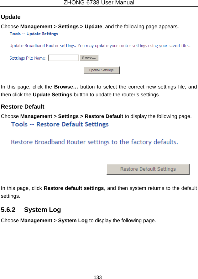 ZHONG 6738 User Manual  133   Update Choose Management &gt; Settings &gt; Update, and the following page appears.   In this page, click the Browse… button to select the correct new settings file, and then click the Update Settings button to update the router’s settings. Restore Default Choose Management &gt; Settings &gt; Restore Default to display the following page.   In this page, click Restore default settings, and then system returns to the default settings. 5.6.2   System Log Choose Management &gt; System Log to display the following page.   