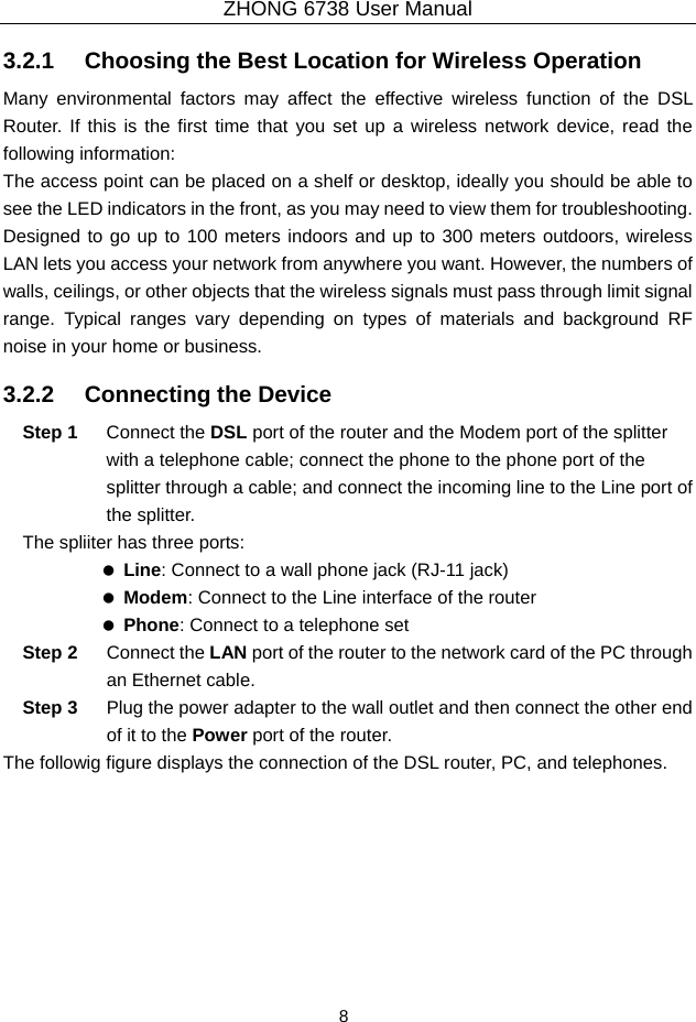 ZHONG 6738 User Manual  8   3.2.1   Choosing the Best Location for Wireless Operation Many environmental factors may affect the effective wireless function of the DSL Router. If this is the first time that you set up a wireless network device, read the following information: The access point can be placed on a shelf or desktop, ideally you should be able to see the LED indicators in the front, as you may need to view them for troubleshooting. Designed to go up to 100 meters indoors and up to 300 meters outdoors, wireless LAN lets you access your network from anywhere you want. However, the numbers of walls, ceilings, or other objects that the wireless signals must pass through limit signal range. Typical ranges vary depending on types of materials and background RF noise in your home or business. 3.2.2   Connecting the Device Step 1  Connect the DSL port of the router and the Modem port of the splitter with a telephone cable; connect the phone to the phone port of the splitter through a cable; and connect the incoming line to the Line port of the splitter. The spliiter has three ports:   Line: Connect to a wall phone jack (RJ-11 jack)   Modem: Connect to the Line interface of the router   Phone: Connect to a telephone set Step 2  Connect the LAN port of the router to the network card of the PC through an Ethernet cable. Step 3  Plug the power adapter to the wall outlet and then connect the other end of it to the Power port of the router. The followig figure displays the connection of the DSL router, PC, and telephones. 