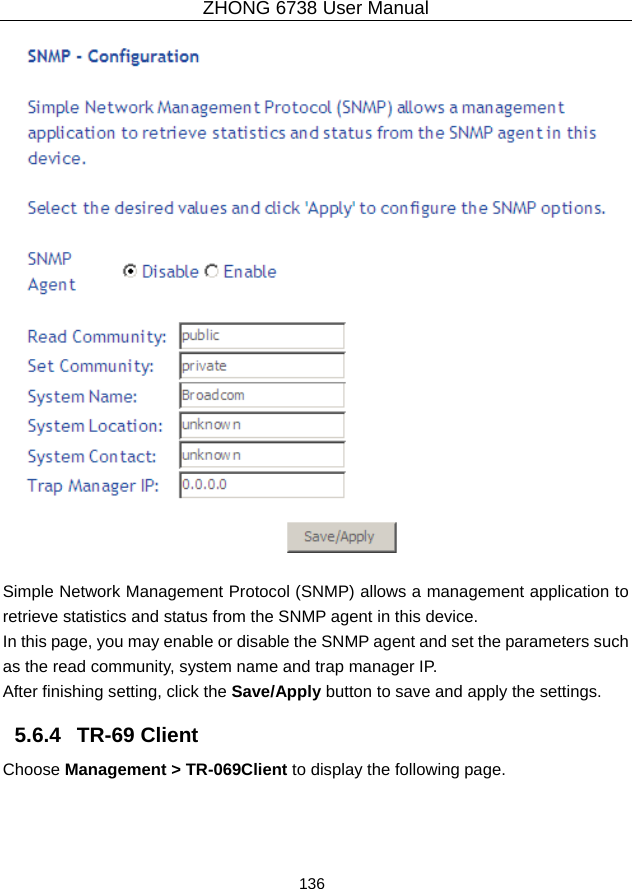 ZHONG 6738 User Manual  136     Simple Network Management Protocol (SNMP) allows a management application to retrieve statistics and status from the SNMP agent in this device. In this page, you may enable or disable the SNMP agent and set the parameters such as the read community, system name and trap manager IP. After finishing setting, click the Save/Apply button to save and apply the settings. 5.6.4   TR-69 Client Choose Management &gt; TR-069Client to display the following page.   