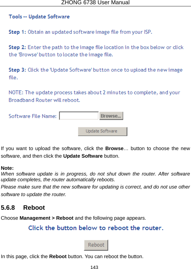 ZHONG 6738 User Manual  143     If you want to upload the software, click the Browse… button to choose the new software, and then click the Update Software button.  Note: When software update is in progress, do not shut down the router. After software update completes, the router automatically reboots. Please make sure that the new software for updating is correct, and do not use other software to update the router. 5.6.8   Reboot Choose Management &gt; Reboot and the following page appears.    In this page, click the Reboot button. You can reboot the button. 