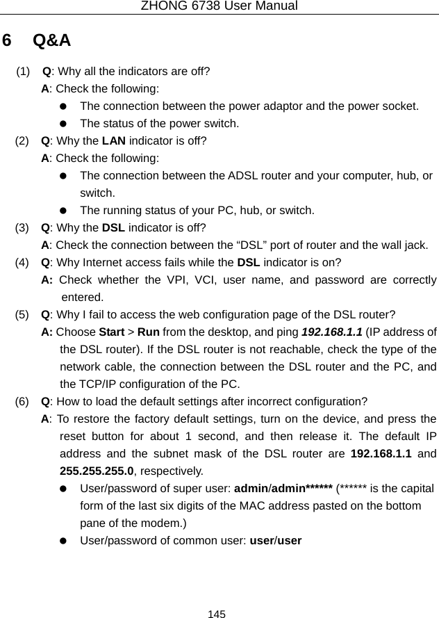 ZHONG 6738 User Manual  145   6   Q&amp;A (1)   Q: Why all the indicators are off? A: Check the following:    The connection between the power adaptor and the power socket.    The status of the power switch. (2)   Q: Why the LAN indicator is off? A: Check the following:    The connection between the ADSL router and your computer, hub, or switch.    The running status of your PC, hub, or switch. (3)   Q: Why the DSL indicator is off? A: Check the connection between the “DSL” port of router and the wall jack. (4)   Q: Why Internet access fails while the DSL indicator is on? A:  Check whether the VPI, VCI, user name, and password are correctly entered. (5)   Q: Why I fail to access the web configuration page of the DSL router? A: Choose Start &gt; Run from the desktop, and ping 192.168.1.1 (IP address of the DSL router). If the DSL router is not reachable, check the type of the network cable, the connection between the DSL router and the PC, and the TCP/IP configuration of the PC. (6)   Q: How to load the default settings after incorrect configuration? A: To restore the factory default settings, turn on the device, and press the reset button for about 1 second, and then release it. The default IP address and the subnet mask of the DSL router are 192.168.1.1 and 255.255.255.0, respectively.      User/password of super user: admin/admin****** (****** is the capital form of the last six digits of the MAC address pasted on the bottom pane of the modem.)    User/password of common user: user/user  