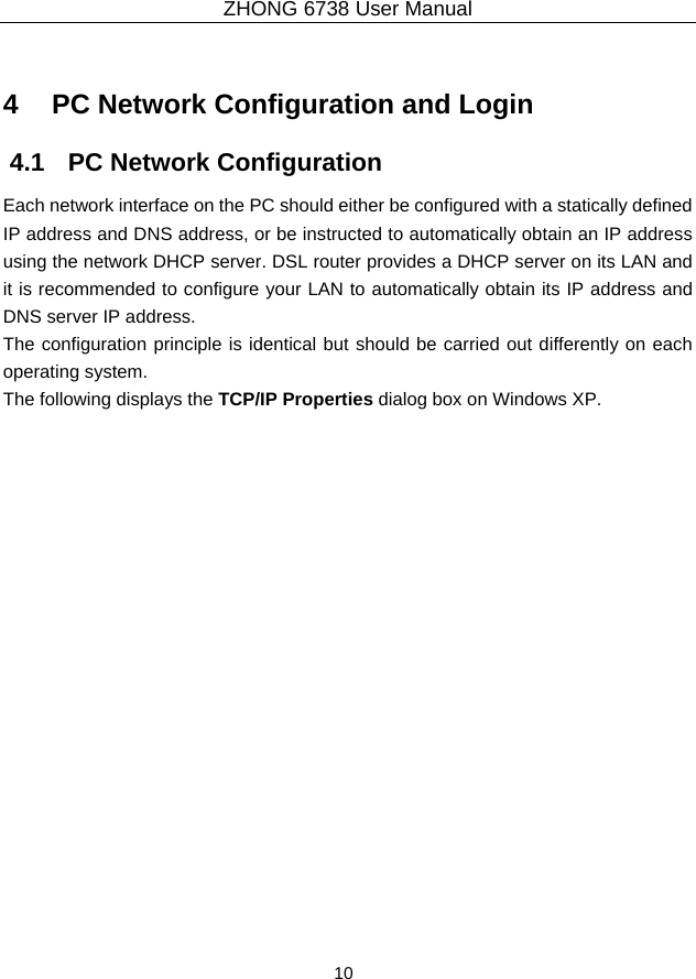 ZHONG 6738 User Manual  10   4   PC Network Configuration and Login 4.1   PC Network Configuration Each network interface on the PC should either be configured with a statically defined IP address and DNS address, or be instructed to automatically obtain an IP address using the network DHCP server. DSL router provides a DHCP server on its LAN and it is recommended to configure your LAN to automatically obtain its IP address and DNS server IP address. The configuration principle is identical but should be carried out differently on each operating system. The following displays the TCP/IP Properties dialog box on Windows XP. 