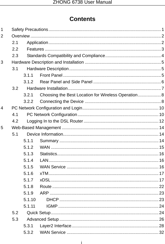ZHONG 6738 User Manual  i Contents 1 Safety Precautions.............................................................................................1 2 Overview ............................................................................................................2 2.1 Application.............................................................................................2 2.2 Features ................................................................................................3 2.3 Standards Compatibility and Compliance..............................................4 3 Hardware Description and Installation ...............................................................5 3.1 Hardware Description............................................................................5 3.1.1 Front Panel .................................................................................5 3.1.2 Rear Panel and Side Panel ........................................................6 3.2 Hardware Installation.............................................................................7 3.2.1 Choosing the Best Location for Wireless Operation................... 8 3.2.2 Connecting the Device ...............................................................8 4 PC Network Configuration and Login...............................................................10 4.1 PC Network Configuration...................................................................10 4.2 Logging In to the DSL Router..............................................................12 5 Web-Based Management ................................................................................14 5.1 Device Information...............................................................................14 5.1.1 Summary ..................................................................................14 5.1.2 WAN .........................................................................................15 5.1.3 Statistics....................................................................................16 5.1.4 LAN...........................................................................................16 5.1.5 WAN Service ............................................................................16 5.1.6 xTM...........................................................................................17 5.1.7 xDSL.........................................................................................17 5.1.8 Route ........................................................................................22 5.1.9 ARP ..........................................................................................23 5.1.10 DHCP ..................................................................................23 5.1.11 IGMP ...................................................................................24 5.2 Quick Setup.........................................................................................24 5.3 Advanced Setup .................................................................................. 26 5.3.1 Layer2 Interface........................................................................28 5.3.2 WAN Service ............................................................................32 