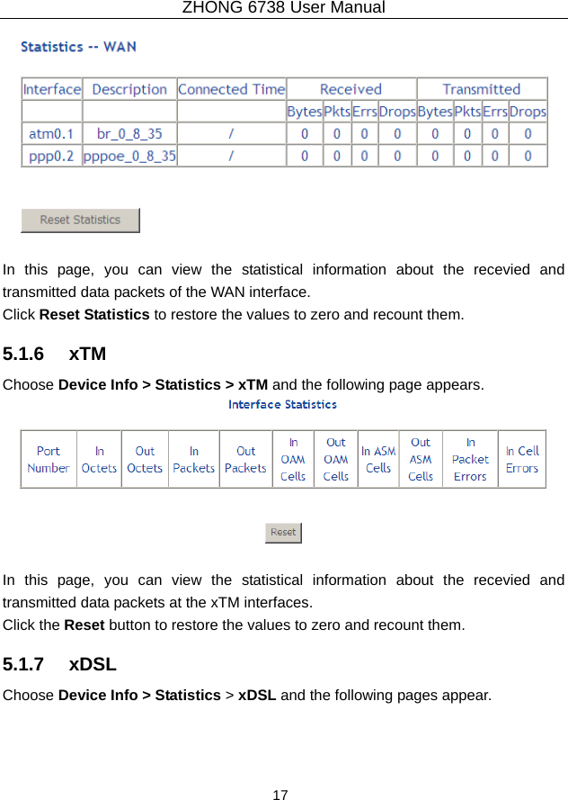 ZHONG 6738 User Manual  17     In this page, you can view the statistical information about the recevied and transmitted data packets of the WAN interface.   Click Reset Statistics to restore the values to zero and recount them. 5.1.6   xTM Choose Device Info &gt; Statistics &gt; xTM and the following page appears.   In this page, you can view the statistical information about the recevied and transmitted data packets at the xTM interfaces.   Click the Reset button to restore the values to zero and recount them. 5.1.7   xDSL Choose Device Info &gt; Statistics &gt; xDSL and the following pages appear. 