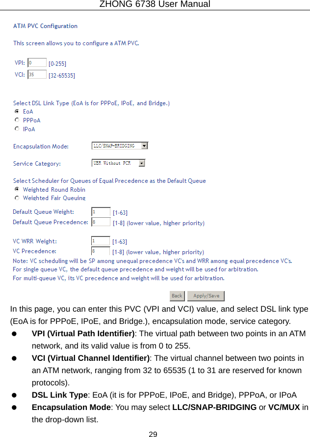 ZHONG 6738 User Manual  29    In this page, you can enter this PVC (VPI and VCI) value, and select DSL link type (EoA is for PPPoE, IPoE, and Bridge.), encapsulation mode, service category.     VPI (Virtual Path Identifier): The virtual path between two points in an ATM network, and its valid value is from 0 to 255.   VCI (Virtual Channel Identifier): The virtual channel between two points in an ATM network, ranging from 32 to 65535 (1 to 31 are reserved for known protocols).   DSL Link Type: EoA (it is for PPPoE, IPoE, and Bridge), PPPoA, or IPoA   Encapsulation Mode: You may select LLC/SNAP-BRIDGING or VC/MUX in the drop-down list. 