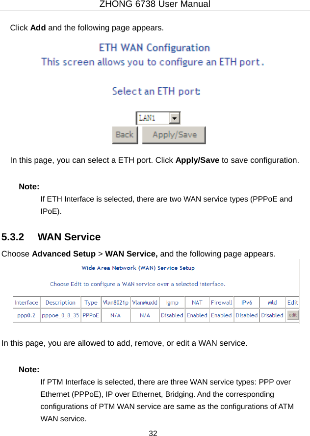ZHONG 6738 User Manual  32   Click Add and the following page appears.  In this page, you can select a ETH port. Click Apply/Save to save configuration. Note: If ETH Interface is selected, there are two WAN service types (PPPoE and IPoE). 5.3.2   WAN Service Choose Advanced Setup &gt; WAN Service, and the following page appears.   In this page, you are allowed to add, remove, or edit a WAN service. Note: If PTM Interface is selected, there are three WAN service types: PPP over Ethernet (PPPoE), IP over Ethernet, Bridging. And the corresponding configurations of PTM WAN service are same as the configurations of ATM WAN service. 