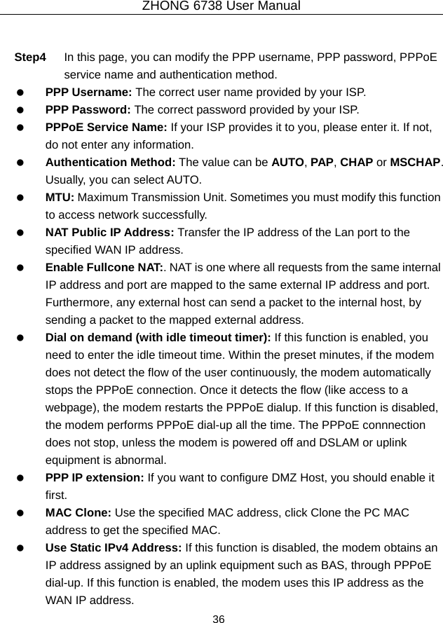 ZHONG 6738 User Manual  36    Step4  In this page, you can modify the PPP username, PPP password, PPPoE service name and authentication method.   PPP Username: The correct user name provided by your ISP.   PPP Password: The correct password provided by your ISP.   PPPoE Service Name: If your ISP provides it to you, please enter it. If not, do not enter any information.   Authentication Method: The value can be AUTO, PAP, CHAP or MSCHAP. Usually, you can select AUTO.   MTU: Maximum Transmission Unit. Sometimes you must modify this function to access network successfully.   NAT Public IP Address: Transfer the IP address of the Lan port to the specified WAN IP address.   Enable Fullcone NAT:. NAT is one where all requests from the same internal IP address and port are mapped to the same external IP address and port. Furthermore, any external host can send a packet to the internal host, by sending a packet to the mapped external address.   Dial on demand (with idle timeout timer): If this function is enabled, you need to enter the idle timeout time. Within the preset minutes, if the modem does not detect the flow of the user continuously, the modem automatically stops the PPPoE connection. Once it detects the flow (like access to a webpage), the modem restarts the PPPoE dialup. If this function is disabled, the modem performs PPPoE dial-up all the time. The PPPoE connnection does not stop, unless the modem is powered off and DSLAM or uplink equipment is abnormal.   PPP IP extension: If you want to configure DMZ Host, you should enable it first.   MAC Clone: Use the specified MAC address, click Clone the PC MAC address to get the specified MAC.   Use Static IPv4 Address: If this function is disabled, the modem obtains an IP address assigned by an uplink equipment such as BAS, through PPPoE dial-up. If this function is enabled, the modem uses this IP address as the WAN IP address. 
