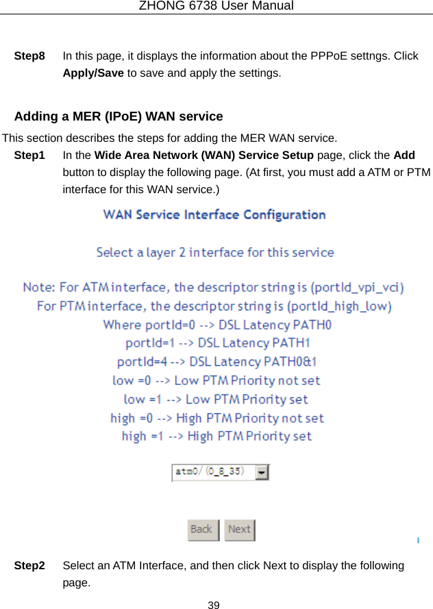 ZHONG 6738 User Manual  39    Step8  In this page, it displays the information about the PPPoE settngs. Click Apply/Save to save and apply the settings.  Adding a MER (IPoE) WAN service This section describes the steps for adding the MER WAN service. Step1  In the Wide Area Network (WAN) Service Setup page, click the Add button to display the following page. (At first, you must add a ATM or PTM interface for this WAN service.)   Step2  Select an ATM Interface, and then click Next to display the following page. 