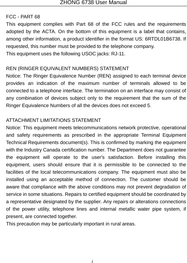 ZHONG 6738 User Manual  i   FCC - PART 68   This equipment complies with Part 68 of the FCC rules and the requirements adopted by the ACTA. On the bottom of this equipment is a label that contains, among other information, a product identifier in the format US: 6RTDL01B6738. If requested, this number must be provided to the telephone company.   This equipment uses the following USOC jacks: RJ-11.    REN (RINGER EQUIVALENT NUMBERS) STATEMENT   Notice: The Ringer Equivalence Number (REN) assigned to each terminal device provides an indication of the maximum number of terminals allowed to be connected to a telephone interface. The termination on an interface may consist of any combination of devices subject only to the requirement that the sum of the Ringer Equivalence Numbers of all the devices does not exceed 5.    ATTACHMENT LIMITATIONS STATEMENT   Notice: This equipment meets telecommunications network protective, operational and safety requirements as prescribed in the appropriate Terminal Equipment Technical Requirements document(s). This is confirmed by marking the equipment with the Industry Canada certification number. The Department does not guarantee the equipment will operate to the user&apos;s satisfaction. Before installing this equipment, users should ensure that it is permissible to be connected to the facilities of the local telecommunications company. The equipment must also be installed using an acceptable method of connection. The customer should be aware that compliance with the above conditions may not prevent degradation of service in some situations. Repairs to certified equipment should be coordinated by a representative designated by the supplier. Any repairs or alterations connections of the power utility, telephone lines and internal metallic water pipe system, if present, are connected together.   This precaution may be particularly important in rural areas.    