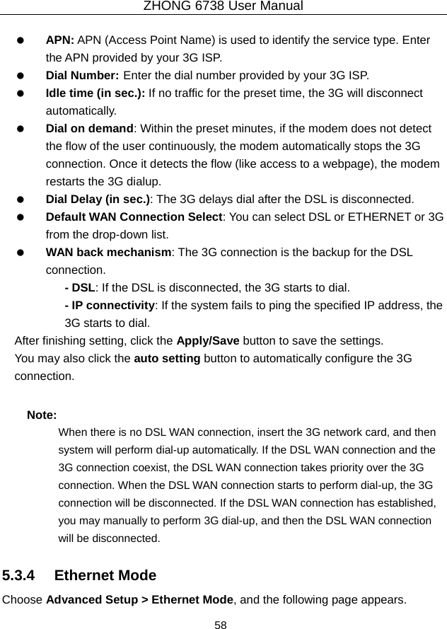 ZHONG 6738 User Manual  58     APN: APN (Access Point Name) is used to identify the service type. Enter the APN provided by your 3G ISP.     Dial Number: Enter the dial number provided by your 3G ISP.   Idle time (in sec.): If no traffic for the preset time, the 3G will disconnect automatically.   Dial on demand: Within the preset minutes, if the modem does not detect the flow of the user continuously, the modem automatically stops the 3G connection. Once it detects the flow (like access to a webpage), the modem restarts the 3G dialup.   Dial Delay (in sec.): The 3G delays dial after the DSL is disconnected.   Default WAN Connection Select: You can select DSL or ETHERNET or 3G from the drop-down list.   WAN back mechanism: The 3G connection is the backup for the DSL connection. - DSL: If the DSL is disconnected, the 3G starts to dial. - IP connectivity: If the system fails to ping the specified IP address, the 3G starts to dial. After finishing setting, click the Apply/Save button to save the settings. You may also click the auto setting button to automatically configure the 3G connection. Note: When there is no DSL WAN connection, insert the 3G network card, and then system will perform dial-up automatically. If the DSL WAN connection and the 3G connection coexist, the DSL WAN connection takes priority over the 3G connection. When the DSL WAN connection starts to perform dial-up, the 3G connection will be disconnected. If the DSL WAN connection has established, you may manually to perform 3G dial-up, and then the DSL WAN connection will be disconnected. 5.3.4   Ethernet Mode Choose Advanced Setup &gt; Ethernet Mode, and the following page appears.   