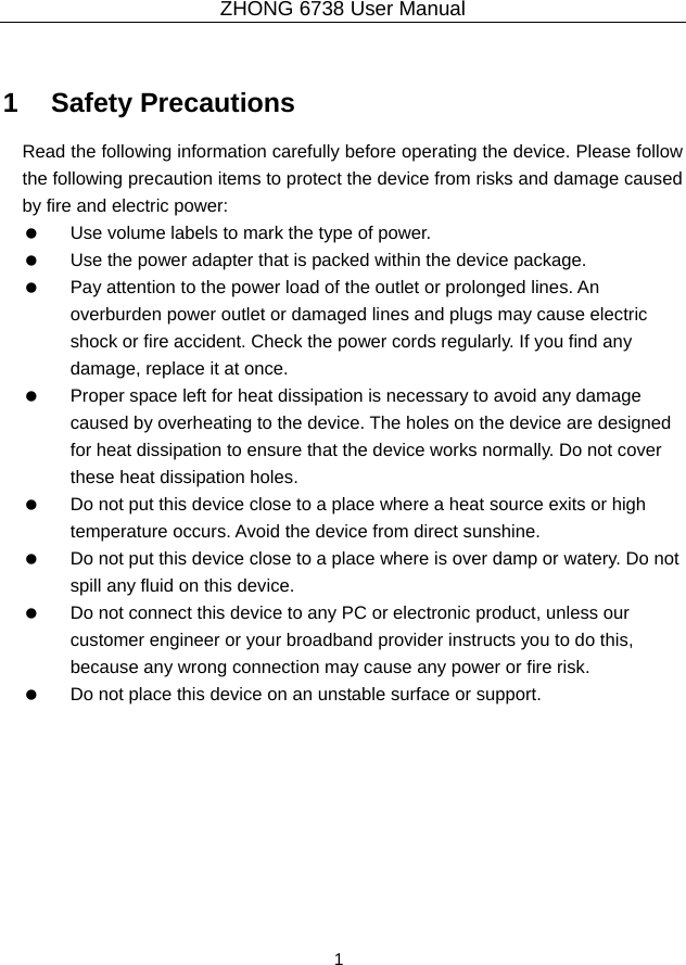 ZHONG 6738 User Manual  1   1   Safety Precautions Read the following information carefully before operating the device. Please follow the following precaution items to protect the device from risks and damage caused by fire and electric power:    Use volume labels to mark the type of power.    Use the power adapter that is packed within the device package.    Pay attention to the power load of the outlet or prolonged lines. An overburden power outlet or damaged lines and plugs may cause electric shock or fire accident. Check the power cords regularly. If you find any damage, replace it at once.    Proper space left for heat dissipation is necessary to avoid any damage caused by overheating to the device. The holes on the device are designed for heat dissipation to ensure that the device works normally. Do not cover these heat dissipation holes.    Do not put this device close to a place where a heat source exits or high temperature occurs. Avoid the device from direct sunshine.    Do not put this device close to a place where is over damp or watery. Do not spill any fluid on this device.    Do not connect this device to any PC or electronic product, unless our customer engineer or your broadband provider instructs you to do this, because any wrong connection may cause any power or fire risk.    Do not place this device on an unstable surface or support.  