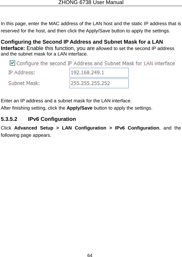 ZHONG 6738 User Manual  64    In this page, enter the MAC address of the LAN host and the static IP address that is reserved for the host, and then click the Apply/Save button to apply the settings. Configuring the Second IP Address and Subnet Mask for a LAN Interface: Enable this function, you are allowed to set the second IP address and the subnet mask for a LAN interface.   Enter an IP address and a subnet mask for the LAN interface.   After finishing setting, click the Apply/Save button to apply the settings. 5.3.5.2 IPv6 Configuration Click  Advanced Setup &gt; LAN Configuration &gt; IPv6 Configuration, and the following page appears.   