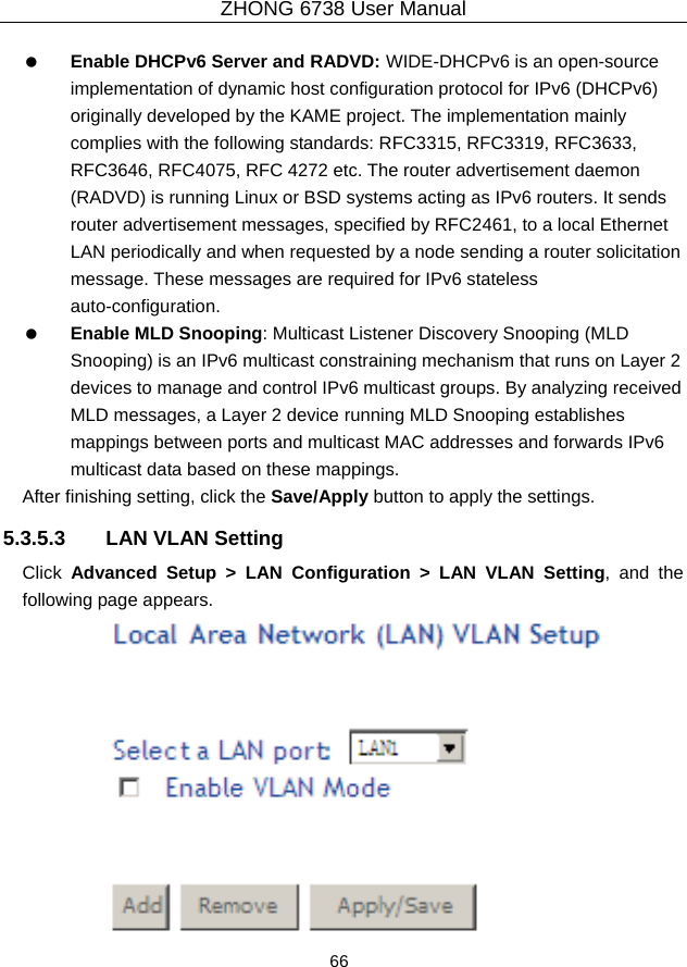 ZHONG 6738 User Manual  66     Enable DHCPv6 Server and RADVD: WIDE-DHCPv6 is an open-source implementation of dynamic host configuration protocol for IPv6 (DHCPv6) originally developed by the KAME project. The implementation mainly complies with the following standards: RFC3315, RFC3319, RFC3633, RFC3646, RFC4075, RFC 4272 etc. The router advertisement daemon (RADVD) is running Linux or BSD systems acting as IPv6 routers. It sends router advertisement messages, specified by RFC2461, to a local Ethernet LAN periodically and when requested by a node sending a router solicitation message. These messages are required for IPv6 stateless auto-configuration.   Enable MLD Snooping: Multicast Listener Discovery Snooping (MLD Snooping) is an IPv6 multicast constraining mechanism that runs on Layer 2 devices to manage and control IPv6 multicast groups. By analyzing received MLD messages, a Layer 2 device running MLD Snooping establishes mappings between ports and multicast MAC addresses and forwards IPv6 multicast data based on these mappings. After finishing setting, click the Save/Apply button to apply the settings. 5.3.5.3  LAN VLAN Setting Click  Advanced Setup &gt; LAN Configuration &gt; LAN VLAN Setting, and the following page appears.  