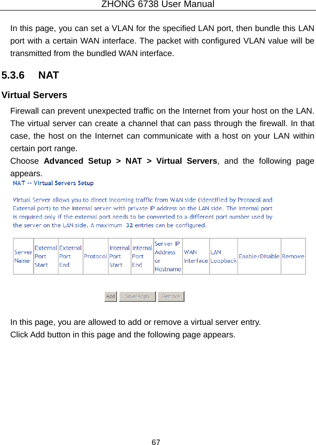 ZHONG 6738 User Manual  67   In this page, you can set a VLAN for the specified LAN port, then bundle this LAN port with a certain WAN interface. The packet with configured VLAN value will be transmitted from the bundled WAN interface.     5.3.6   NAT Virtual Servers   Firewall can prevent unexpected traffic on the Internet from your host on the LAN. The virtual server can create a channel that can pass through the firewall. In that case, the host on the Internet can communicate with a host on your LAN within certain port range. Choose  Advanced Setup &gt; NAT &gt; Virtual Servers, and the following page appears.    In this page, you are allowed to add or remove a virtual server entry. Click Add button in this page and the following page appears. 