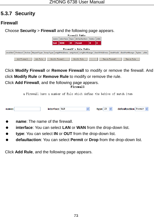 ZHONG 6738 User Manual  73   5.3.7  Security Firewall Choose Security &gt; Firewall and the following page appears.   Click Modify Firewall or Remove Firewall to modify or remove the firewall. And click Modify Rule or Remove Rule to modify or remove the rule. Click Add Firewall, and the following page appears.     name: The name of the firewall.   interface: You can select LAN or WAN from the drop-down list.   type: You can select IN or OUT from the drop-down list.   defaultaction: You can select Permit or Drop from the drop-down list.  Click Add Rule, and the following page appears. 