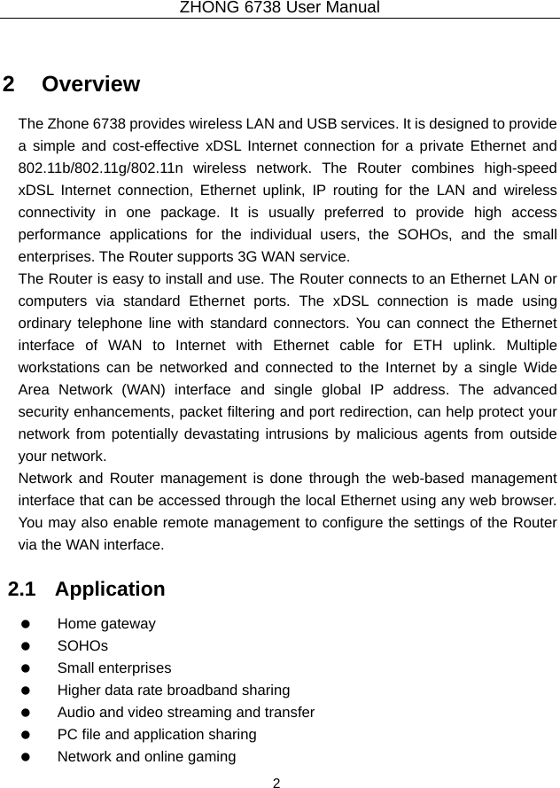 ZHONG 6738 User Manual  2   2   Overview The Zhone 6738 provides wireless LAN and USB services. It is designed to provide a simple and cost-effective xDSL Internet connection for a private Ethernet and 802.11b/802.11g/802.11n wireless network. The Router combines high-speed xDSL Internet connection, Ethernet uplink, IP routing for the LAN and wireless connectivity in one package. It is usually preferred to provide high access performance applications for the individual users, the SOHOs, and the small enterprises. The Router supports 3G WAN service. The Router is easy to install and use. The Router connects to an Ethernet LAN or computers via standard Ethernet ports. The xDSL connection is made using ordinary telephone line with standard connectors. You can connect the Ethernet interface of WAN to Internet with Ethernet cable for ETH uplink. Multiple workstations can be networked and connected to the Internet by a single Wide Area Network (WAN) interface and single global IP address. The advanced security enhancements, packet filtering and port redirection, can help protect your network from potentially devastating intrusions by malicious agents from outside your network. Network and Router management is done through the web-based management interface that can be accessed through the local Ethernet using any web browser. You may also enable remote management to configure the settings of the Router via the WAN interface. 2.1   Application   Home gateway   SOHOs   Small enterprises    Higher data rate broadband sharing    Audio and video streaming and transfer    PC file and application sharing    Network and online gaming 