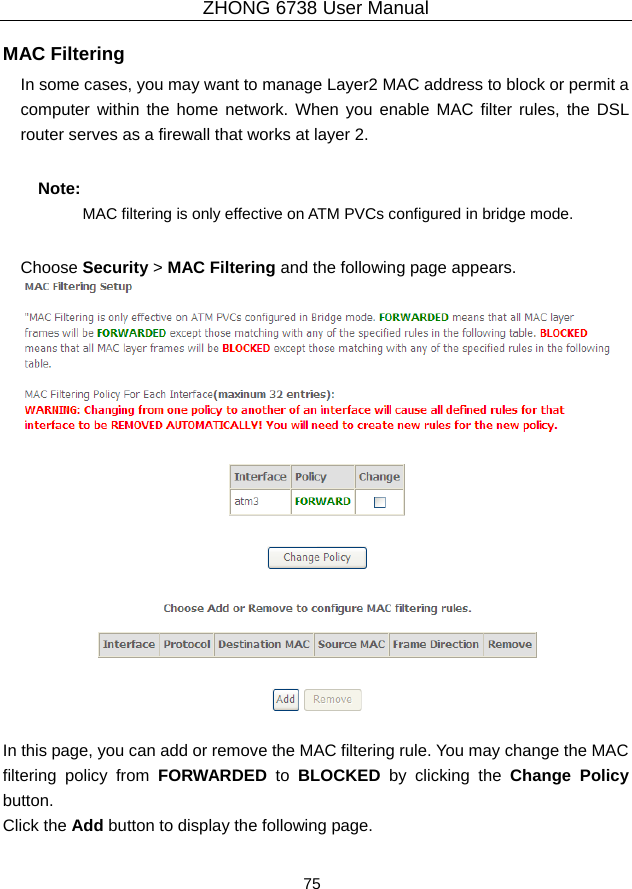 ZHONG 6738 User Manual  75   MAC Filtering   In some cases, you may want to manage Layer2 MAC address to block or permit a computer within the home network. When you enable MAC filter rules, the DSL router serves as a firewall that works at layer 2. Note: MAC filtering is only effective on ATM PVCs configured in bridge mode. Choose Security &gt; MAC Filtering and the following page appears.   In this page, you can add or remove the MAC filtering rule. You may change the MAC filtering policy from FORWARDED to BLOCKED  by clicking the Change Policy button.  Click the Add button to display the following page. 