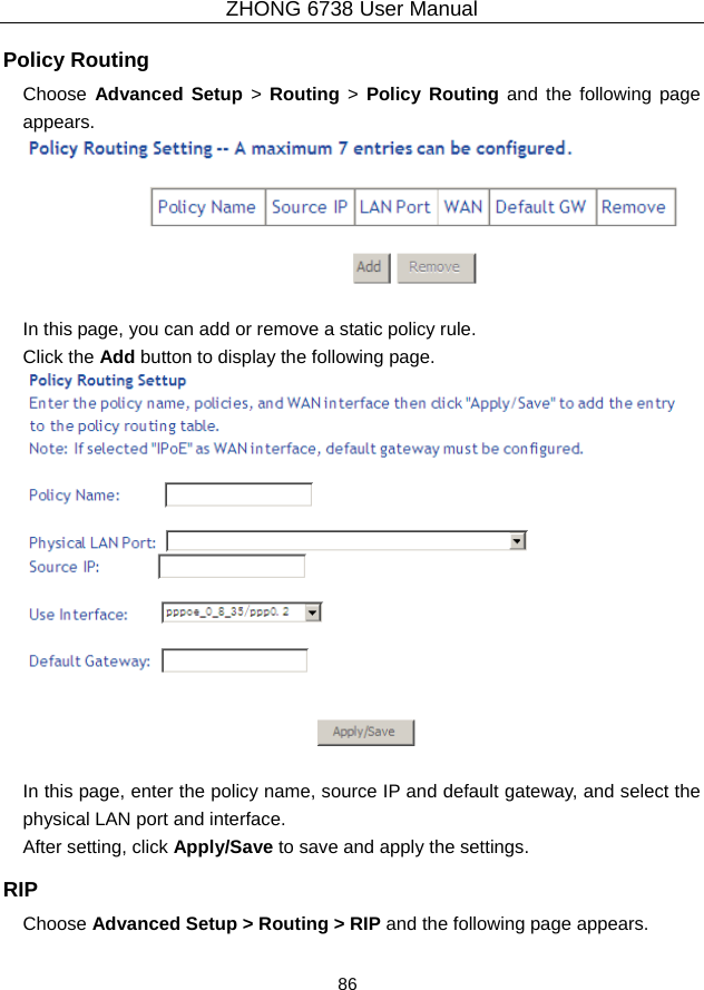 ZHONG 6738 User Manual  86   Policy Routing Choose  Advanced Setup &gt; Routing &gt; Policy Routing and the following page appears.   In this page, you can add or remove a static policy rule. Click the Add button to display the following page.   In this page, enter the policy name, source IP and default gateway, and select the physical LAN port and interface. After setting, click Apply/Save to save and apply the settings. RIP Choose Advanced Setup &gt; Routing &gt; RIP and the following page appears. 