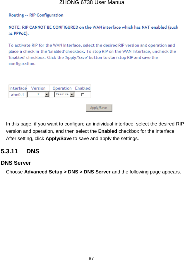 ZHONG 6738 User Manual  87     In this page, if you want to configure an individual interface, select the desired RIP version and operation, and then select the Enabled checkbox for the interface. After setting, click Apply/Save to save and apply the settings. 5.3.11   DNS DNS Server Choose Advanced Setup &gt; DNS &gt; DNS Server and the following page appears. 