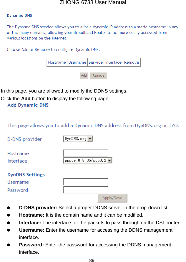 ZHONG 6738 User Manual  89     In this page, you are allowed to modify the DDNS settings. Click the Add button to display the following page.    D-DNS provider: Select a proper DDNS server in the drop-down list.   Hostname: It is the domain name and it can be modified.   Interface: The interface for the packets to pass through on the DSL router.   Username: Enter the username for accessing the DDNS management interface.   Password: Enter the password for accessing the DDNS management interface. 