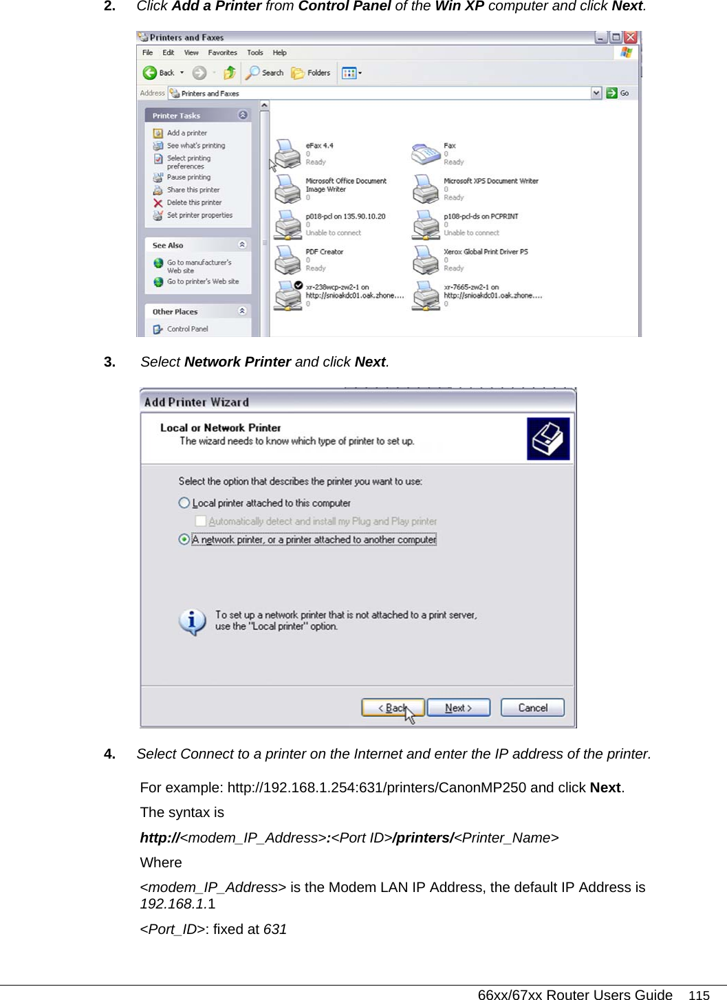   66xx/67xx Router Users Guide 115 2.  Click Add a Printer from Control Panel of the Win XP computer and click Next.  3.   Select Network Printer and click Next.  4.  Select Connect to a printer on the Internet and enter the IP address of the printer.  For example: http://192.168.1.254:631/printers/CanonMP250 and click Next.  The syntax is http://&lt;modem_IP_Address&gt;:&lt;Port ID&gt;/printers/&lt;Printer_Name&gt; Where &lt;modem_IP_Address&gt; is the Modem LAN IP Address, the default IP Address is 192.168.1.1 &lt;Port_ID&gt;: fixed at 631 